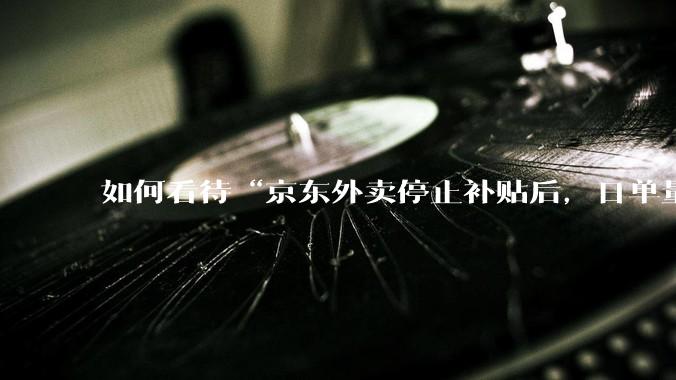 如何看待“京东外卖停止补贴后，日单量跌至两万单”这件事？