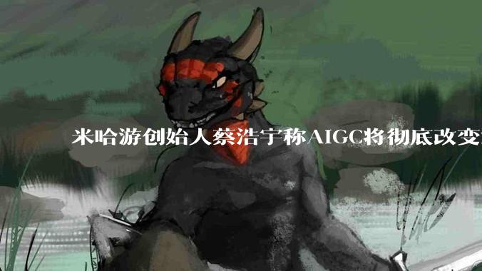 米哈游创始人蔡浩宇称AIGC将彻底改变游戏行业，游戏创造只属于顶尖团队，普通开发者建议转行，如何理解？