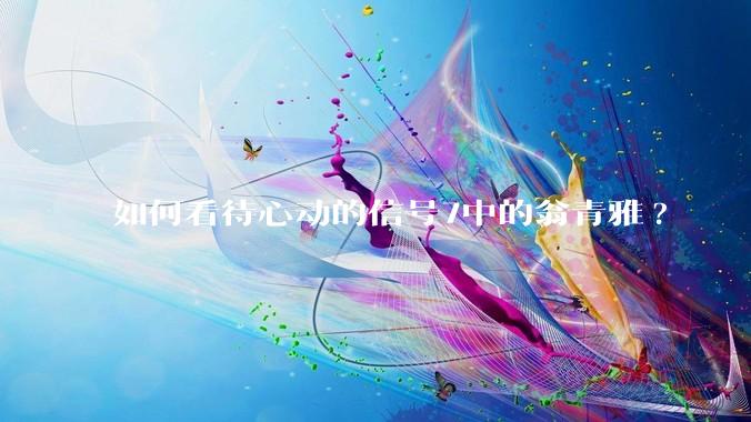 如何看待心动的信号7中的翁青雅?