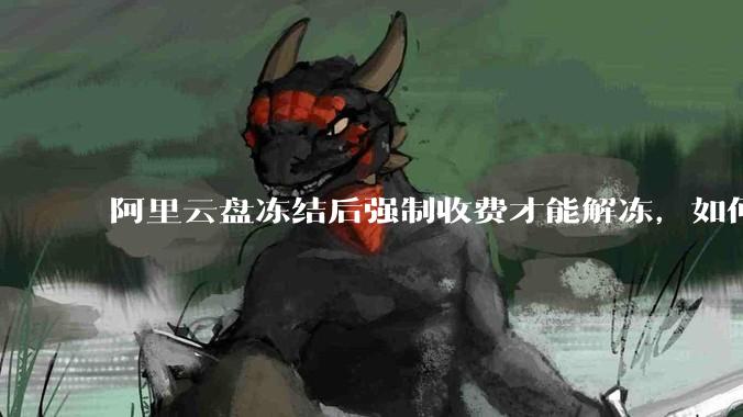 阿里云盘冻结后强制收费才能解冻，如何处理?